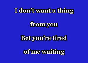 I don't want a thing

from you
Bet you're tired

of me waiting