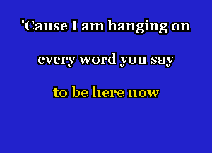 'Cause I am hanging on

every word you say

to be here now