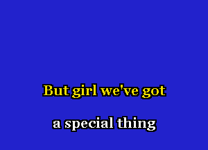 But girl we've got

a special thing