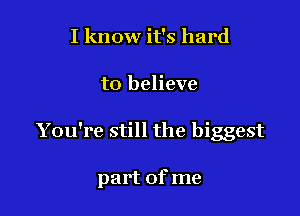 I know it's hard

to believe

You're still the biggest

part of me