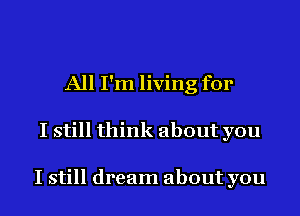 All I'm living for
I still think about you

I still dream about you