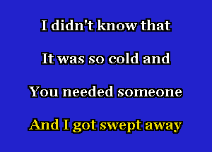 I didn't know that
It was so cold and
You needed someone

And I got swept away
