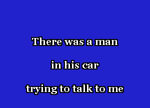 There was a man

in his car

trying to talk to me