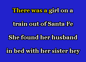 There was a girl on a
train out of Santa Fe

She found her husband

in bed with her sister hey