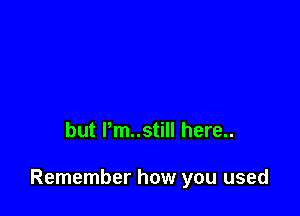 but Pm..still here..

Remember how you used
