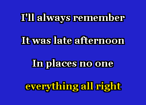 I'll always remember
It was late afternoon
In places no one

everything all right