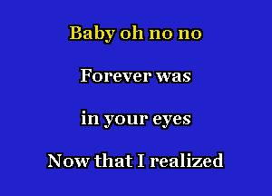 Baby oh no no

Forever was

in your eyes

Now that I realized
