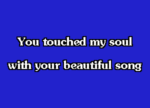 You touched my soul

with your beautiful song