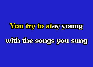 You try to stay young

with the songs you sung