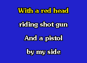 With a red head

riding shot gun

And a pistol

by my side