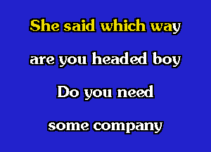 She said which way

are you headed boy
Do you need

some company