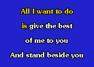 All I want to do
is give the hast

of me to you

And stand beside you