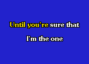 Until you're sure that

I'm the one