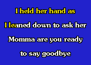 I held her hand as
I leaned down to ask her
Momma are you ready

to say goodbye