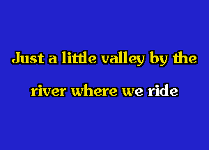 Just a little valley by the

river where we ride
