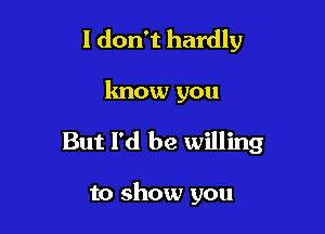 I don't hardly

know you
But I'd be willing

to show you