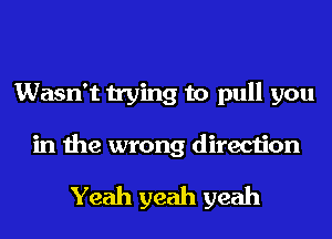 Wasn't trying to pull you
in the wrong direction

Yeah yeah yeah