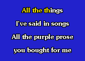 All the things

I've said in songs

All the purple prose

you bought for me