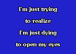 I'm just vying

to realize

I'm just dying

to open my eyas