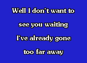 Well I don't want to
see you waiijng

I've already gone

too far away