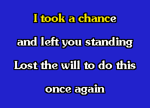 I took a chance

and left you standing
Lost the will to do this

once again