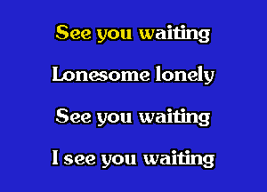 See you waiting

Lonesome lonely

See you waiting

I see you waiting