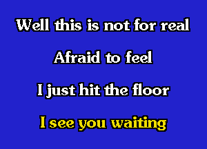 Well this is not for real
Afraid to feel

I just hit me floor

I see you waiting I