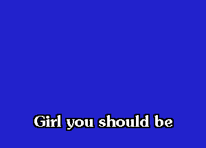 Girl you should be