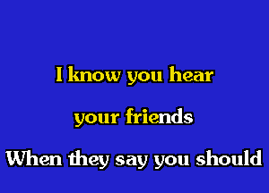 I know you hear

your friends

When they say you should