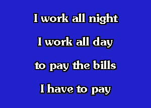 I work all night
I work all day

to pay the bills

I have to pay