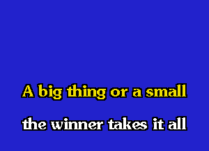 A big thing or a small

the winner takes it all