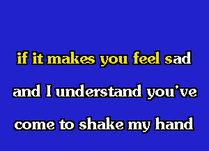 if it makes you feel sad
and I understand you've

come to shake my hand