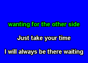 wanting for the other side

Just take your time

I will always be there waiting