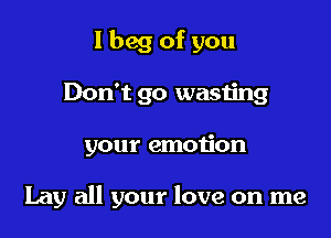 I beg of you
Don't go wasting

your emotion

Lay all your love on me