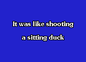 It was like shooting

a sitting duck