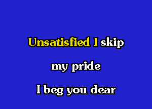 Unsatisfied lskip

my pride

I beg you dear