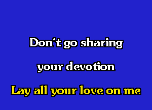 Don't go sharing

your devotion

Lay all your love on me