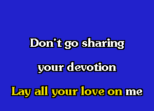 Don't go sharing

your devotion

Lay all your love on me