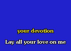 your devotion

Lay all your love on me