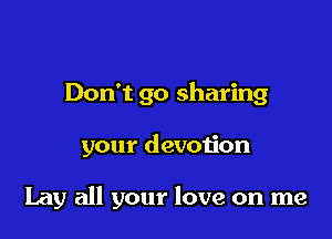 Don't go sharing

your devotion

Lay all your love on me