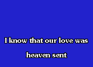 I know that our love was

heaven sent