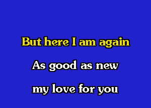 But here I am again

As good as new

my love for you