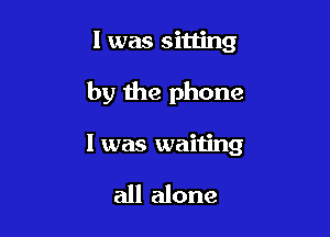 l was sitling

by the phone

I was waiting

all alone