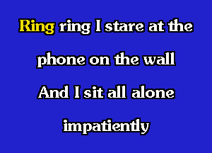 Ring ring I stare at the

phone on the wall
And I sit all alone

impatiently