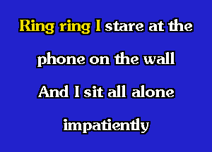 Ring ring I stare at the

phone on the wall
And I sit all alone

impatiently