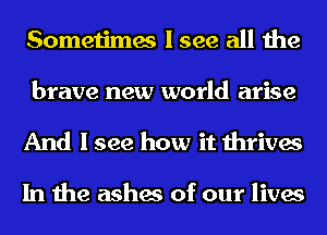 Sometimes I see all the

brave new world arise
And I see how it thrives

In the ashes of our lives