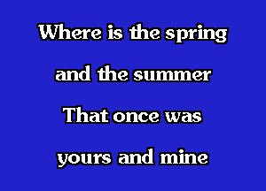 Where is the spring
and the summer

That once was

yours and mine I
