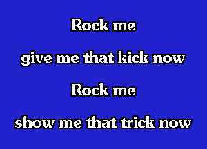 Rock me
give me that kick now
Rock me

show me that trick now