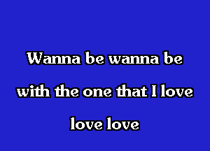 Wanna be wanna be

with the one that I love

love love