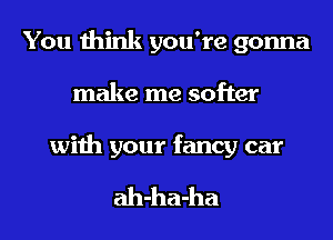 You think you're gonna
make me softer

with your fancy car

ah-ha-ha